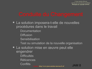 JAM 8
© Jean-Antoine Moreau
copying and reproduction prohibited
Managing my copyright ADAGP.
Contact http://www.jean-antoine-moreau.fr.nf
Conduite du Changement
 La solution imposera-t-elle de nouvelles
procédures dans le travail
 Documentation
 Diffusion
 Sensibilisation
 Test ou simulation de la nouvelle organisation
 La solution mise en œuvre peut elle
engendrer
 Difficultés
 Réticences
 Conflits
 