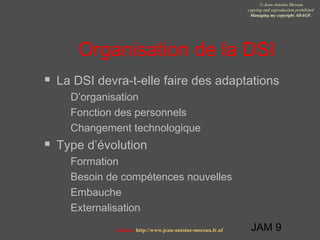 JAM 9
© Jean-Antoine Moreau
copying and reproduction prohibited
Managing my copyright ADAGP.
Contact http://www.jean-antoine-moreau.fr.nf
Organisation de la DSI
 La DSI devra-t-elle faire des adaptations
 D’organisation
 Fonction des personnels
 Changement technologique
 Type d’évolution
 Formation
 Besoin de compétences nouvelles
 Embauche
 Externalisation
 