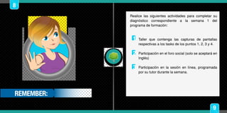 9
3
2
1
REMEMBER:
8
Realice las siguientes actividades para completar su
diagnóstico correspondiente a la semana 1 del
programa de formación:
Taller que contenga las capturas de pantallas
respectivas a los tasks de los puntos 1, 2, 3 y 4.
Participación en el foro social (solo se aceptará en
Inglés)
Participación en la sesión en línea, programada
por su tutor durante la semana.
 