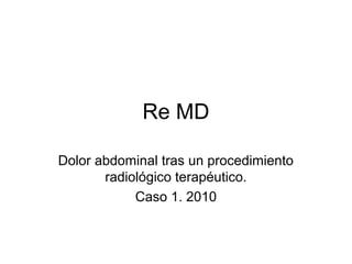 Re MD

Dolor abdominal tras un procedimiento
       radiológico terapéutico.
            Caso 1. 2010
 