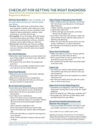 CHECKLIST FOR GETTING THE RIGHT DIAGNOSIS
Adapted from the National Patient Safety Foundation and the Society to Improve
Diagnosis in Medicine*
Tell Your Story Well: Be clear, complete, and
accurate when you tell your clinician about
your illness.
• Be Clear–Take some time to think about when
your symptoms started, what made your symp-
toms better or worse, or if your symptoms were
related to taking medications, eating a meal,
exercising, or a certain time of day.
• Be Complete–Try to remember all of the import-
ant information about your illness. Write down
some notes and bring them with you. A family
member may be able to help you with this.
• Be Accurate–Sometimes you may see multiple
clinicians during a medical appointment. Make
sure your clinicians hear the same story regard-
ing your illness.
Be a Good Historian
• Remember what treatments you have tried in the
past, if they helped, and what, if any, side effects
you experienced.
• Think about how your illness has progressed
over time.
• Think about your family’s medical history and if
you may be at risk for similar illnesses.
Keep Good Records
• Keep your own records of test results, referrals,
and hospital admissions.
• Keep an accurate list of your medications.
• Bring your medication list with you when you
see your clinician or pharmacist.
Be an Informed Consumer
• Learn about your illness by looking at reliable
sources on the Internet or visit a local library.
• Learn about the tests or procedures you are
having done.
• Learn about your medications:
- Know the names of your medications (both
generic and brand names). For example: Tylenol
(brand name) and acetaminophen (generic
name)
- Know what the medication is for
- Know the amount (dose) you need to take
- Know the time(s) you need to take it during the
day
- Know the side effects to watch for and report to
your clinician
- Know if the medication interacts with any food
or drugs
Take Charge of Managing Your Health
• When meeting with your clinician, use the Ask
Me 3 brochure, Good Questions for Getting the
Right Diagnosis:
1. What could be causing my problem?
2. What else could it be?
3. When will I get my test results, and what
should I do to follow up?
• If you have more than one clinician, make sure
each clinician knows what the other person is
thinking and planning.
• Make sure each clinician knows all of your test
results, medications, or other treatments.
• Be informed and involved in decisions about
your health.
Know Your Test Results
• Make sure both you and your clinician get the
results from any tests that are done.
• Don’t assume that no news is good news; call
and check on your test results.
• Ask what the test results mean and what needs
to be done next.
Follow Up
• Ask when you need to make another appoint-
ment (follow up) with your clinician once you
start treatment.
• Ask what to expect from the treatment or what it
will do for you.
• Ask what you need to do if you get new symp-
toms or start to feel worse.
Make Sure It Is the Right Diagnosis
• Sometimes your diagnosis is the most “likely”
thing that is wrong, but it may not be the “right”
diagnosis.
• Don’t be afraid to ask “What else could this be?”
• Encourage your clinicians to think about other
possible reasons for your illness.
Record Your Health Information and
Monitor Your Progress
• Track your health information and share it with
your health care team in a structured format.a
a
One available resource is SIDM’s patient toolkit.
Adapted and reprinted, with permission, from the National
Patient Safety Foundation and the Society to Improve Diagnosis
in Medicine (2014). Ask Me 3 is a registered trademark of Pfizer
Inc and is licensed to the National Patient Safety Foundation.
*These checklists do not necessarily reflect committee consensus or the views of the National Academies of Sciences, Engineering, and Medicine but rather represent
examples of ways that health care professionals and organizations can provide patients with opportunities to learn about the diagnostic process and become more
actively involved in their health care.
 