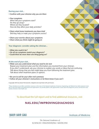 *These checklists do not reflect committee consensus or the views of the National Academies of Sciences, Engineering, and Medicine but rather represent exam-
ples of ways that health care professionals and organizations can provide patients with opportunities to learn about the diagnostic process and become more
actively involved in their health care.
Quality Chasm Series
At the end of your visit…
• Make sure you understand what you need to do next
Repeat your treatment plan and the information you received from your clinician.
If you don’t understand, ask your clinician to explain any words or ideas that are confusing.
Talk about things that you feel might keep you from following the treatment plan.
Talk about other treatment plans or options.
• Be sure to ask for your after-visit summary
• Follow all your clinician’s instructions or let them know if you can’t
Copyright 2012 by Kaiser Permanente. Adapted and reprinted with permission.
During your visit…
• Confirm with your clinician why you are there
• Your symptoms
When did your symptoms start?
Do they go away?
Where are they located?
How do they affect your daily activities?
• Share what home treatments you have tried
Did they help or make your symptoms worse?
• Share your worries about your symptoms
• Share what you think might be going on
Your diagnosis: consider asking the clinician…
• What else could it be?
• Do all my symptoms match your diagnosis?
• Could there be more than one thing going on?
To download the full report and to find additional resources, visit
nas.edu/improvingdiagnosis
Institute of Medicine
 