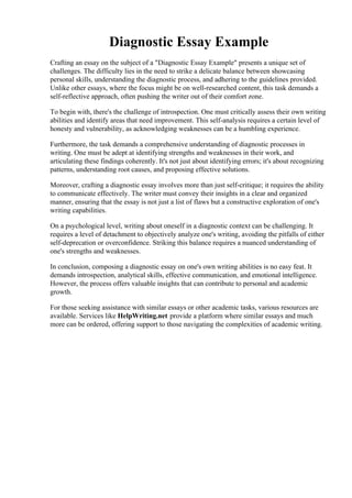 Diagnostic Essay Example
Crafting an essay on the subject of a "Diagnostic Essay Example" presents a unique set of
challenges. The difficulty lies in the need to strike a delicate balance between showcasing
personal skills, understanding the diagnostic process, and adhering to the guidelines provided.
Unlike other essays, where the focus might be on well-researched content, this task demands a
self-reflective approach, often pushing the writer out of their comfort zone.
To begin with, there's the challenge of introspection. One must critically assess their own writing
abilities and identify areas that need improvement. This self-analysis requires a certain level of
honesty and vulnerability, as acknowledging weaknesses can be a humbling experience.
Furthermore, the task demands a comprehensive understanding of diagnostic processes in
writing. One must be adept at identifying strengths and weaknesses in their work, and
articulating these findings coherently. It's not just about identifying errors; it's about recognizing
patterns, understanding root causes, and proposing effective solutions.
Moreover, crafting a diagnostic essay involves more than just self-critique; it requires the ability
to communicate effectively. The writer must convey their insights in a clear and organized
manner, ensuring that the essay is not just a list of flaws but a constructive exploration of one's
writing capabilities.
On a psychological level, writing about oneself in a diagnostic context can be challenging. It
requires a level of detachment to objectively analyze one's writing, avoiding the pitfalls of either
self-deprecation or overconfidence. Striking this balance requires a nuanced understanding of
one's strengths and weaknesses.
In conclusion, composing a diagnostic essay on one's own writing abilities is no easy feat. It
demands introspection, analytical skills, effective communication, and emotional intelligence.
However, the process offers valuable insights that can contribute to personal and academic
growth.
For those seeking assistance with similar essays or other academic tasks, various resources are
available. Services like HelpWriting.net provide a platform where similar essays and much
more can be ordered, offering support to those navigating the complexities of academic writing.
Diagnostic Essay Example Diagnostic Essay Example
 