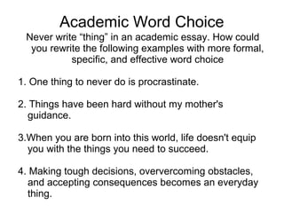 Academic Word Choice 
Never write “thing” in an academic essay. How could 
you rewrite the following examples with more formal, 
specific, and effective word choice 
1. One thing to never do is procrastinate. 
2. Things have been hard without my mother's 
guidance. 
3.When you are born into this world, life doesn't equip 
you with the things you need to succeed. 
4. Making tough decisions, oververcoming obstacles, 
and accepting consequences becomes an everyday 
thing. 
 