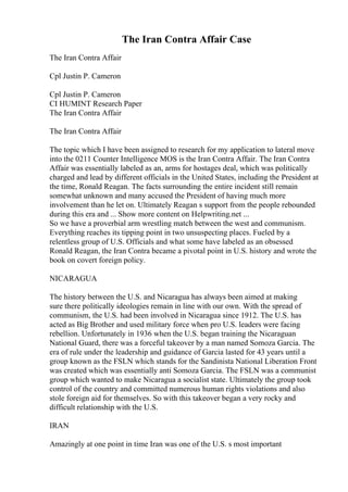 The Iran Contra Affair Case
The Iran Contra Affair
Cpl Justin P. Cameron
Cpl Justin P. Cameron
CI HUMINT Research Paper
The Iran Contra Affair
The Iran Contra Affair
The topic which I have been assigned to research for my application to lateral move
into the 0211 Counter Intelligence MOS is the Iran Contra Affair. The Iran Contra
Affair was essentially labeled as an, arms for hostages deal, which was politically
charged and lead by different officials in the United States, including the President at
the time, Ronald Reagan. The facts surrounding the entire incident still remain
somewhat unknown and many accused the President of having much more
involvement than he let on. Ultimately Reagan s support from the people rebounded
during this era and ... Show more content on Helpwriting.net ...
So we have a proverbial arm wrestling match between the west and communism.
Everything reaches its tipping point in two unsuspecting places. Fueled by a
relentless group of U.S. Officials and what some have labeled as an obsessed
Ronald Reagan, the Iran Contra became a pivotal point in U.S. history and wrote the
book on covert foreign policy.
NICARAGUA
The history between the U.S. and Nicaragua has always been aimed at making
sure there politically ideologies remain in line with our own. With the spread of
communism, the U.S. had been involved in Nicaragua since 1912. The U.S. has
acted as Big Brother and used military force when pro U.S. leaders were facing
rebellion. Unfortunately in 1936 when the U.S. began training the Nicaraguan
National Guard, there was a forceful takeover by a man named Somoza Garcia. The
era of rule under the leadership and guidance of Garcia lasted for 43 years until a
group known as the FSLN which stands for the Sandinista National Liberation Front
was created which was essentially anti Somoza Garcia. The FSLN was a communist
group which wanted to make Nicaragua a socialist state. Ultimately the group took
control of the country and committed numerous human rights violations and also
stole foreign aid for themselves. So with this takeover began a very rocky and
difficult relationship with the U.S.
IRAN
Amazingly at one point in time Iran was one of the U.S. s most important
 