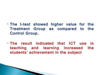  The t-test showed higher value for the
Treatment Group as compared to the
Control Group.
 The result indicated that ICT use in
teaching and learning increased the
students’ achievement in the subject
 