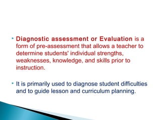  Diagnostic assessment or Evaluation is a
form of pre-assessment that allows a teacher to
determine students' individual strengths,
weaknesses, knowledge, and skills prior to
instruction.
 It is primarily used to diagnose student difficulties
and to guide lesson and curriculum planning.
 