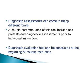  Diagnostic assessments can come in many
different forms.
 A couple common uses of this tool include unit
pretests and diagnostic assessments prior to
individual instruction.
 Diagnostic evaluation test can be conducted at the
beginning of course instruction
 