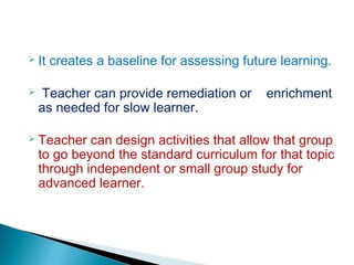  It creates a baseline for assessing future learning.
 Teacher can provide remediation or enrichment
as needed for slow learner.
 Teacher can design activities that allow that group
to go beyond the standard curriculum for that topic
through independent or small group study for
advanced learner.
 
