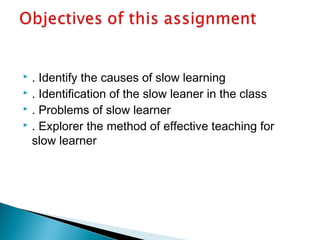  . Identify the causes of slow learning
 . Identification of the slow leaner in the class
 . Problems of slow learner
 . Explorer the method of effective teaching for
slow learner
 