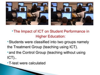 The Impact of ICT on Student Performance in
Higher Education:
Students were classified into two groups namely
the Treatment Group (teaching using ICT).
and the Control Group (teaching without using
ICT)..
T-test were calculated
 