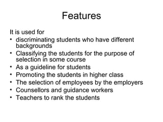 Features
It is used for
• discriminating students who have different
backgrounds
• Classifying the students for the purpose of
selection in some course
• As a guideline for students
• Promoting the students in higher class
• The selection of employees by the employers
• Counsellors and guidance workers
• Teachers to rank the students
 