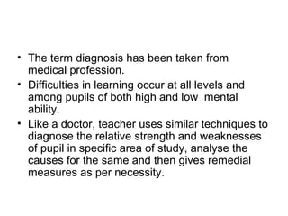 • The term diagnosis has been taken from
medical profession.
• Difficulties in learning occur at all levels and
among pupils of both high and low mental
ability.
• Like a doctor, teacher uses similar techniques to
diagnose the relative strength and weaknesses
of pupil in specific area of study, analyse the
causes for the same and then gives remedial
measures as per necessity.
 