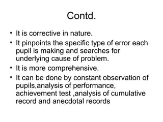 Contd.
• It is corrective in nature.
• It pinpoints the specific type of error each
pupil is making and searches for
underlying cause of problem.
• It is more comprehensive.
• It can be done by constant observation of
pupils,analysis of performance,
achievement test ,analysis of cumulative
record and anecdotal records
 