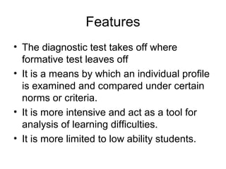 Features
• The diagnostic test takes off where
formative test leaves off
• It is a means by which an individual profile
is examined and compared under certain
norms or criteria.
• It is more intensive and act as a tool for
analysis of learning difficulties.
• It is more limited to low ability students.
 
