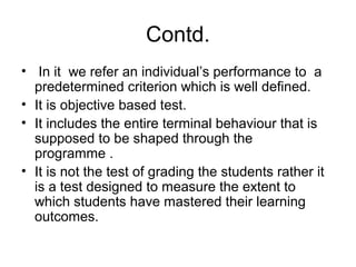 Contd.
• In it we refer an individual’s performance to a
predetermined criterion which is well defined.
• It is objective based test.
• It includes the entire terminal behaviour that is
supposed to be shaped through the
programme .
• It is not the test of grading the students rather it
is a test designed to measure the extent to
which students have mastered their learning
outcomes.
 