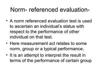 Norm- referenced evaluation-
• A norm referenced evaluation test is used
to ascertain an individual’s status with
respect to the performance of other
individual on that test.
• Here measurement act relates to some
norm, group or a typical performance.
• It is an attempt to interpret the result in
terms of the performance of certain group
 