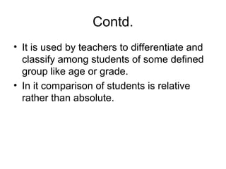 Contd.
• It is used by teachers to differentiate and
classify among students of some defined
group like age or grade.
• In it comparison of students is relative
rather than absolute.
 