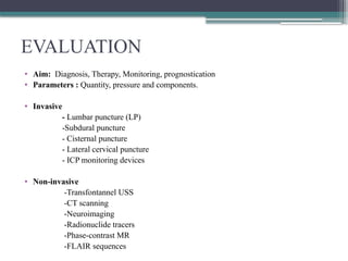 EVALUATION
• Aim: Diagnosis, Therapy, Monitoring, prognostication
• Parameters : Quantity, pressure and components.
• Invasive
- Lumbar puncture (LP)
-Subdural puncture
- Cisternal puncture
- Lateral cervical puncture
- ICP monitoring devices
• Non-invasive
-Transfontannel USS
-CT scanning
-Neuroimaging
-Radionuclide tracers
-Phase-contrast MR
-FLAIR sequences
 