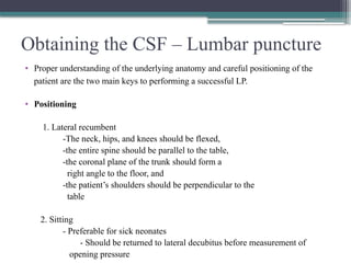 Obtaining the CSF – Lumbar puncture
• Proper understanding of the underlying anatomy and careful positioning of the
patient are the two main keys to performing a successful LP.
• Positioning
1. Lateral recumbent
-The neck, hips, and knees should be flexed,
-the entire spine should be parallel to the table,
-the coronal plane of the trunk should form a
right angle to the floor, and
-the patient’s shoulders should be perpendicular to the
table
2. Sitting
- Preferable for sick neonates
- Should be returned to lateral decubitus before measurement of
opening pressure
 