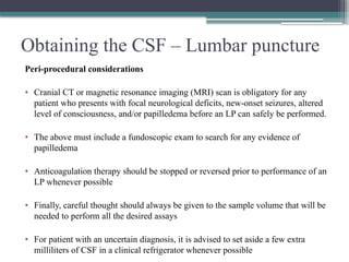 Obtaining the CSF – Lumbar puncture
Peri-procedural considerations
• Cranial CT or magnetic resonance imaging (MRI) scan is obligatory for any
patient who presents with focal neurological deficits, new-onset seizures, altered
level of consciousness, and/or papilledema before an LP can safely be performed.
• The above must include a fundoscopic exam to search for any evidence of
papilledema
• Anticoagulation therapy should be stopped or reversed prior to performance of an
LP whenever possible
• Finally, careful thought should always be given to the sample volume that will be
needed to perform all the desired assays
• For patient with an uncertain diagnosis, it is advised to set aside a few extra
milliliters of CSF in a clinical refrigerator whenever possible
 