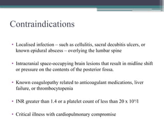 Contraindications
• Localised infection – such as cellulitis, sacral decubitis ulcers, or
known epidural abscess – overlying the lumbar spine
• Intracranial space-occupying brain lesions that result in midline shift
or pressure on the contents of the posterior fossa.
• Known coagulopathy related to anticoagulant medications, liver
failure, or thrombocytopenia
• INR greater than 1.4 or a platelet count of less than 20 x 109
/l
• Critical illness with cardiopulmonary compromise
 