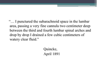 “… I punctured the subarachnoid space in the lumbar
area, passing a very fine cannula two centimeter deep
between the third and fourth lumbar spinal arches and
drop by drop I drained a few cubic centimeters of
watery clear fluid.”
Quincke,
April 1891
 