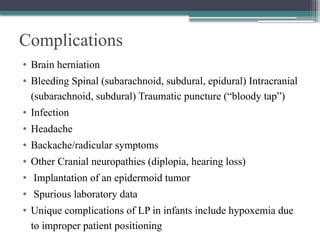 Complications
• Brain herniation
• Bleeding Spinal (subarachnoid, subdural, epidural) Intracranial
(subarachnoid, subdural) Traumatic puncture (“bloody tap”)
• Infection
• Headache
• Backache/radicular symptoms
• Other Cranial neuropathies (diplopia, hearing loss)
• Implantation of an epidermoid tumor
• Spurious laboratory data
• Unique complications of LP in infants include hypoxemia due
to improper patient positioning
 