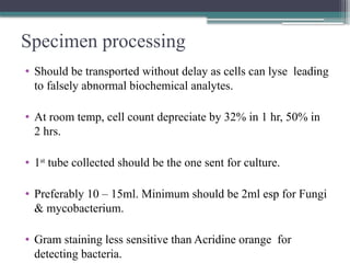 Specimen processing
• Should be transported without delay as cells can lyse leading
to falsely abnormal biochemical analytes.
• At room temp, cell count depreciate by 32% in 1 hr, 50% in
2 hrs.
• 1st
tube collected should be the one sent for culture.
• Preferably 10 – 15ml. Minimum should be 2ml esp for Fungi
& mycobacterium.
• Gram staining less sensitive than Acridine orange for
detecting bacteria.
 
