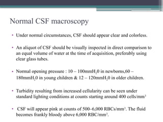 Normal CSF macroscopy
• Under normal circumstances, CSF should appear clear and colorless.
• An aliquot of CSF should be visually inspected in direct comparison to
an equal volume of water at the time of acquisition, preferably using
clear glass tubes.
• Normal opening pressure : 10 – 100mmH20 in newborns,60 –
180mmH20 in young children & 12 – 120mmH20 in older children.
• Turbidity resulting from increased cellularity can be seen under
standard lighting conditions at counts starting around 400 cells/mm3
• CSF will appear pink at counts of 500–6,000 RBCs/mm3
. The fluid
becomes frankly bloody above 6,000 RBC/mm3
.
 