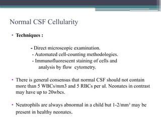 Normal CSF Cellularity
• Techniques :
- Direct microscopic examination.
- Automated cell-counting methodologies.
- Immunofluorescent staining of cells and
analysis by flow cytometry.
• There is general consensus that normal CSF should not contain
more than 5 WBCs/mm3 and 5 RBCs per ul. Neonates in contrast
may have up to 20wbcs.
• Neutrophils are always abnormal in a child but 1-2/mm3
may be
present in healthy neonates.
 