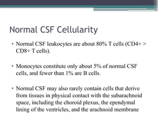 Normal CSF Cellularity
• Normal CSF leukocytes are about 80% T cells (CD4+ >
CD8+ T cells).
• Monocytes constitute only about 5% of normal CSF
cells, and fewer than 1% are B cells.
• Normal CSF may also rarely contain cells that derive
from tissues in physical contact with the subarachnoid
space, including the choroid plexus, the ependymal
lining of the ventricles, and the arachnoid membrane
 