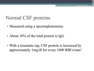 Normal CSF proteins
• Measured using a spectrophotometer
• About 10% of the total protein is IgG
• With a traumatic tap, CSF protein is increased by
approximately 1mg/dl for every 1000 RBCs/mm3.
 