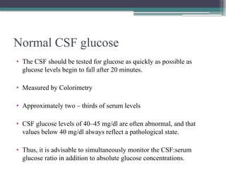 Normal CSF glucose
• The CSF should be tested for glucose as quickly as possible as
glucose levels begin to fall after 20 minutes.
• Measured by Colorimetry
• Approximately two – thirds of serum levels
• CSF glucose levels of 40–45 mg/dl are often abnormal, and that
values below 40 mg/dl always reflect a pathological state.
• Thus, it is advisable to simultaneously monitor the CSF:serum
glucose ratio in addition to absolute glucose concentrations.
 