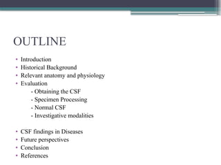 OUTLINE
• Introduction
• Historical Background
• Relevant anatomy and physiology
• Evaluation
- Obtaining the CSF
- Specimen Processing
- Normal CSF
- Investigative modalities
• CSF findings in Diseases
• Future perspectives
• Conclusion
• References
 