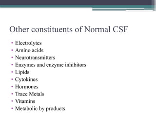 Other constituents of Normal CSF
• Electrolytes
• Amino acids
• Neurotransmitters
• Enzymes and enzyme inhibitors
• Lipids
• Cytokines
• Hormones
• Trace Metals
• Vitamins
• Metabolic by products
 