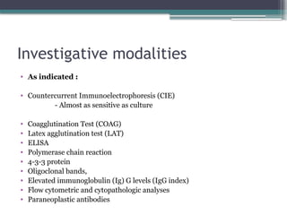 Investigative modalities
• As indicated :
• Countercurrent Immunoelectrophoresis (CIE)
- Almost as sensitive as culture
• Coagglutination Test (COAG)
• Latex agglutination test (LAT)
• ELISA
• Polymerase chain reaction
• 4-3-3 protein
• Oligoclonal bands,
• Elevated immunoglobulin (Ig) G levels (IgG index)
• Flow cytometric and cytopathologic analyses
• Paraneoplastic antibodies
 