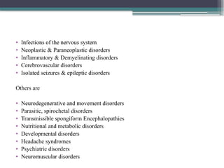 • Infections of the nervous system
• Neoplastic & Paraneoplastic disorders
• Inflammatory & Demyelinating disorders
• Cerebrovascular disorders
• Isolated seizures & epileptic disorders
Others are
• Neurodegenerative and movement disorders
• Parasitic, spirochetal disorders
• Transmissible spongiform Encephalopathies
• Nutritional and metabolic disorders
• Developmental disorders
• Headache syndromes
• Psychiatric disorders
• Neuromuscular disorders
 