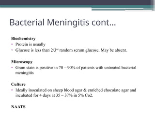 Bacterial Meningitis cont…
Biochemistry
• Protein is usually
• Glucose is less than 2/3rd
random serum glucose. May be absent.
Microscopy
• Gram stain is positive in 70 – 90% of patients with untreated bacterial
meningitis
Culture
• Ideally inoculated on sheep blood agar & enriched chocolate agar and
incubated for 4 days at 35 – 37% in 5% Co2.
NAATS
 