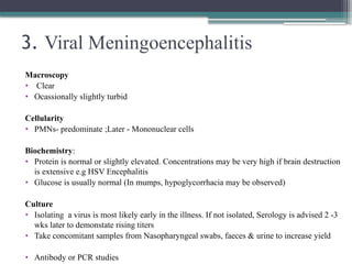 3. Viral Meningoencephalitis
Macroscopy
• Clear
• Ocassionally slightly turbid
Cellularity
• PMNs- predominate ;Later - Mononuclear cells
Biochemistry:
• Protein is normal or slightly elevated. Concentrations may be very high if brain destruction
is extensive e.g HSV Encephalitis
• Glucose is usually normal (In mumps, hypoglycorrhacia may be observed)
Culture
• Isolating a virus is most likely early in the illness. If not isolated, Serology is advised 2 -3
wks later to demonstate rising titers
• Take concomitant samples from Nasopharyngeal swabs, faeces & urine to increase yield
• Antibody or PCR studies
 