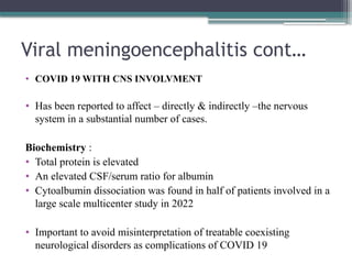 Viral meningoencephalitis cont…
• COVID 19 WITH CNS INVOLVMENT
• Has been reported to affect – directly & indirectly –the nervous
system in a substantial number of cases.
Biochemistry :
• Total protein is elevated
• An elevated CSF/serum ratio for albumin
• Cytoalbumin dissociation was found in half of patients involved in a
large scale multicenter study in 2022
• Important to avoid misinterpretation of treatable coexisting
neurological disorders as complications of COVID 19
 