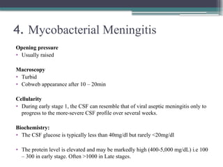 4. Mycobacterial Meningitis
Opening pressure
• Usually raised
Macroscopy
• Turbid
• Cobweb appearance after 10 – 20min
Cellularity
• During early stage 1, the CSF can resemble that of viral aseptic meningitis only to
progress to the more-severe CSF profile over several weeks.
Biochemistry:
• The CSF glucose is typically less than 40mg/dl but rarely <20mg/dl
• The protein level is elevated and may be markedly high (400-5,000 mg/dL) i.e 100
– 300 in early stage. Often >1000 in Late stages.
 