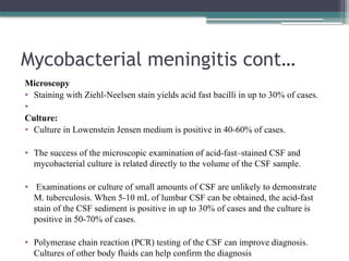 Mycobacterial meningitis cont…
Microscopy
• Staining with Ziehl-Neelsen stain yields acid fast bacilli in up to 30% of cases.
•
Culture:
• Culture in Lowenstein Jensen medium is positive in 40-60% of cases.
• The success of the microscopic examination of acid-fast–stained CSF and
mycobacterial culture is related directly to the volume of the CSF sample.
• Examinations or culture of small amounts of CSF are unlikely to demonstrate
M. tuberculosis. When 5-10 mL of lumbar CSF can be obtained, the acid-fast
stain of the CSF sediment is positive in up to 30% of cases and the culture is
positive in 50-70% of cases.
• Polymerase chain reaction (PCR) testing of the CSF can improve diagnosis.
Cultures of other body fluids can help confirm the diagnosis
 