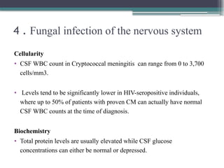 4 . Fungal infection of the nervous system
Cellularity
• CSF WBC count in Cryptococcal meningitis can range from 0 to 3,700
cells/mm3.
• Levels tend to be significantly lower in HIV-seropositive individuals,
where up to 50% of patients with proven CM can actually have normal
CSF WBC counts at the time of diagnosis.
Biochemistry
• Total protein levels are usually elevated while CSF glucose
concentrations can either be normal or depressed.
 