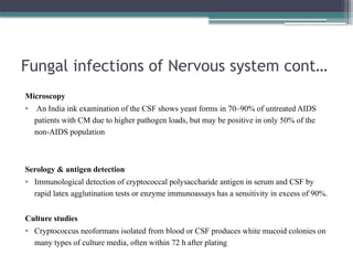 Fungal infections of Nervous system cont…
Microscopy
• An India ink examination of the CSF shows yeast forms in 70–90% of untreated AIDS
patients with CM due to higher pathogen loads, but may be positive in only 50% of the
non-AIDS population
Serology & antigen detection
• Immunological detection of cryptococcal polysaccharide antigen in serum and CSF by
rapid latex agglutination tests or enzyme immunoassays has a sensitivity in excess of 90%.
Culture studies
• Cryptococcus neoformans isolated from blood or CSF produces white mucoid colonies on
many types of culture media, often within 72 h after plating
 