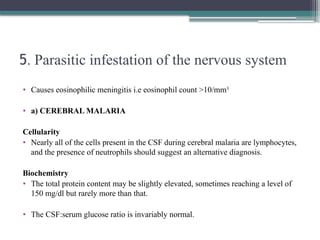 5. Parasitic infestation of the nervous system
• Causes eosinophilic meningitis i.e eosinophil count >10/mm3
• a) CEREBRAL MALARIA
Cellularity
• Nearly all of the cells present in the CSF during cerebral malaria are lymphocytes,
and the presence of neutrophils should suggest an alternative diagnosis.
Biochemistry
• The total protein content may be slightly elevated, sometimes reaching a level of
150 mg/dl but rarely more than that.
• The CSF:serum glucose ratio is invariably normal.
 