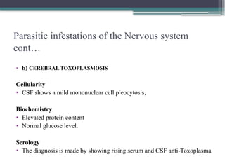 Parasitic infestations of the Nervous system
cont…
• b) CEREBRAL TOXOPLASMOSIS
Cellularity
• CSF shows a mild mononuclear cell pleocytosis,
Biochemistry
• Elevated protein content
• Normal glucose level.
Serology
• The diagnosis is made by showing rising serum and CSF anti-Toxoplasma
 
