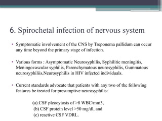 6. Spirochetal infection of nervous system
• Symptomatic involvement of the CNS by Treponema pallidum can occur
any time beyond the primary stage of infection.
• Various forms : Asymptomatic Neurosyphilis, Syphilitic meningitis,
Meningovascular syphilis, Parenchymatous neurosyphilis, Gummatous
neurosyphiliis,Neurosyphilis in HIV infected individuals.
• Current standards advocate that patients with any two of the following
features be treated for presumptive neurosyphilis:
(a) CSF pleocytosis of >8 WBC/mm3,
(b) CSF protein level >50 mg/dl, and
(c) reactive CSF VDRL.
 