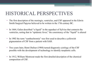 HISTORICAL PERSPECTIVES
• The first description of the meningis, ventricles, and CSF appeared in the Edwin
Smith Surgical Papyrus believed to be written in the 17th century BC.
• In 1664, Galen described “a liquid” in the aqueduct of Sylvius that connects the
ventricles, noting that in “epidemic fever,” the consistency of the “liquid” is altered
• In 1902 the term “xanthochromia” was first used to describe a yellowish
pigmentation of CSF from a patient with SAH.
• Two years later, Henri Dufour (1904) turned diagnostic cytology of the CSF
possible with the development of technology to identify neoplastic cells.
• In 1912, William Mestrezat made the first detailed description of the chemical
composition of CSF.
 