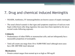 7. Drug and chemical induced Meningitis
• NSAIDS, Antibiotics, IV immunoglobulins are known causes of aseptic meningitis
• The usual clinical scenario is that signs and symptoms suspicious of such an event
begin within hours after drug ingestion, but cases have been reported as far out as
several weeks following exposure.
Cellularity
• Predominance of either PMNs or mononuclear cells, and not infrequently has a
measurable proportion of eosinophils.
• Total cell counts can range from 10 to 10,000 WBC/mm3 although most cases
have 200–400 WBC/mm3 detected
Biochemistry
• Protein content ranges from normal up to as high as 500 mg/dl
 